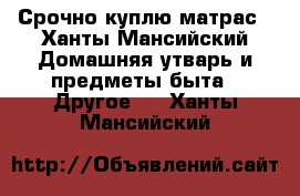 Срочно куплю матрас - Ханты-Мансийский Домашняя утварь и предметы быта » Другое   . Ханты-Мансийский